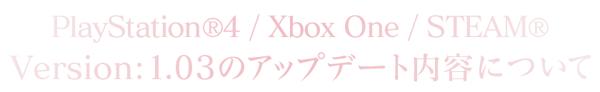 PlayStation®4/Xbox One/STEAM®Version：1.0.3のアップデート内容について