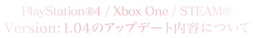 PlayStation®4/Xbox One/STEAM®Version：1.0.4のアップデート内容について