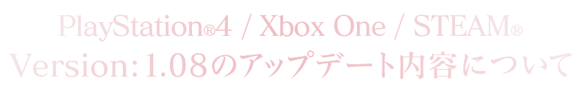 PlayStation®4/Xbox One/STEAM®Version：1.08のアップデート内容について