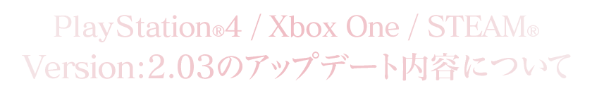 PlayStation®4/Xbox One/STEAM®Version：2.03のアップデート内容について